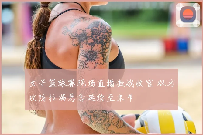 女子篮球赛现场直播激战收官 双方攻防拉满悬念延续至末节