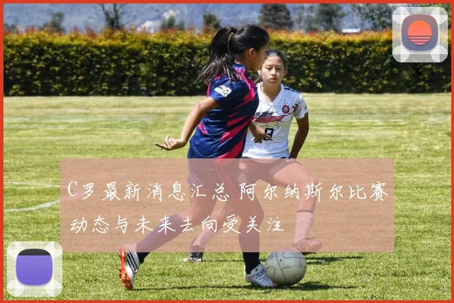 C罗最新消息汇总 阿尔纳斯尔比赛动态与未来去向受关注