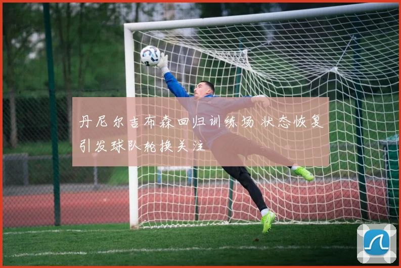 丹尼尔吉布森回归训练场 状态恢复引发球队轮换关注
