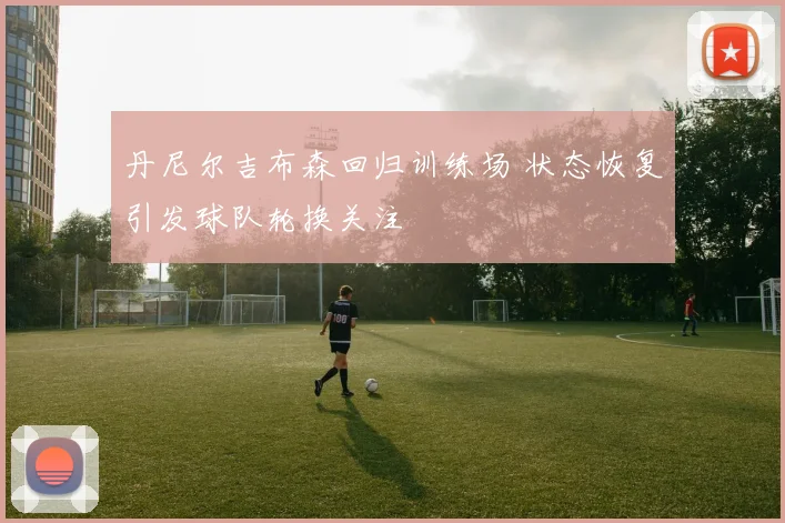丹尼尔吉布森回归训练场 状态恢复引发球队轮换关注
