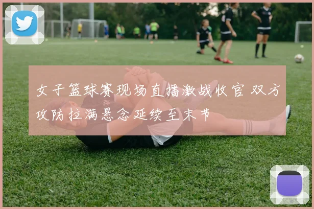 女子篮球赛现场直播激战收官 双方攻防拉满悬念延续至末节