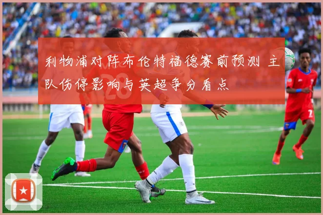 利物浦对阵布伦特福德赛前预测 主队伤停影响与英超争分看点