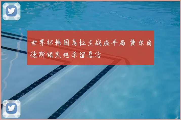 世界杯韩国乌拉圭战成平局 费尔南德斯错失绝杀留悬念